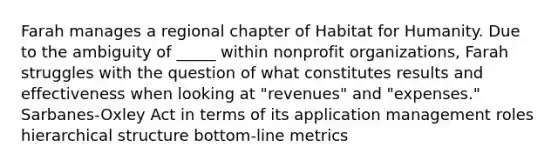 Farah manages a regional chapter of Habitat for Humanity. Due to the ambiguity of _____ within nonprofit organizations, Farah struggles with the question of what constitutes results and effectiveness when looking at "revenues" and "expenses." Sarbanes-Oxley Act in terms of its application management roles <a href='https://www.questionai.com/knowledge/kDcEad9Wbm-hierarchical-structure' class='anchor-knowledge'>hierarchical structure</a> bottom-line metrics