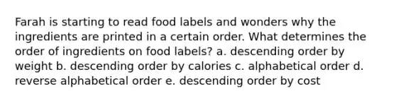 Farah is starting to read food labels and wonders why the ingredients are printed in a certain order. What determines the order of ingredients on food labels? a. <a href='https://www.questionai.com/knowledge/kMfvuk50mF-descending-order' class='anchor-knowledge'>descending order</a> by weight b. descending order by calories c. alphabetical order d. reverse alphabetical order e. descending order by cost