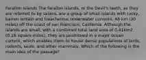 Farallon islands The farallon islands, or the Devil's teeth, as they are referred to by sailors, are a group of small islands with rocky, barren terrain and treacherous underwater currents, 48 km (30 miles) off the coast of san Francisco, California. Although the islands are small, with a combined total land area of 0.41km2 (0.16 square miles), they are positioned in a major ocean current, which enables them to house dense populations of birds, rodents, seals, and other mammals. Which of the following is the main idea of the passage?