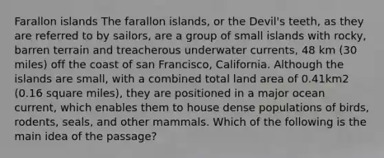 Farallon islands The farallon islands, or the Devil's teeth, as they are referred to by sailors, are a group of small islands with rocky, barren terrain and treacherous underwater currents, 48 km (30 miles) off the coast of san Francisco, California. Although the islands are small, with a combined total land area of 0.41km2 (0.16 square miles), they are positioned in a major ocean current, which enables them to house dense populations of birds, rodents, seals, and other mammals. Which of the following is the main idea of the passage?