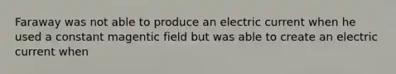 Faraway was not able to produce an electric current when he used a constant magentic field but was able to create an electric current when