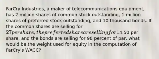 FarCry Industries, a maker of telecommunications equipment, has 2 million shares of common stock outstanding, 1 million shares of preferred stock outstanding, and 10 thousand bonds. If the common shares are selling for 27 per share, the preferred share are selling for14.50 per share, and the bonds are selling for 98 percent of par, what would be the weight used for equity in the computation of FarCry's WACC?