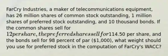 FarCry Industries, a maker of telecommunications equipment, has 26 million shares of common stock outstanding, 1 million shares of preferred stock outstanding, and 10 thousand bonds. If the common shares sell for 12 per share, the preferred shares sell for114.50 per share, and the bonds sell for 98 percent of par (1,000), what weight should you use for preferred stock in the computation of FarCry's WACC?