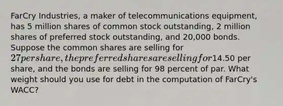 FarCry Industries, a maker of telecommunications equipment, has 5 million shares of common stock outstanding, 2 million shares of preferred stock outstanding, and 20,000 bonds. Suppose the common shares are selling for 27 per share, the preferred shares are selling for14.50 per share, and the bonds are selling for 98 percent of par. What weight should you use for debt in the computation of FarCry's WACC?