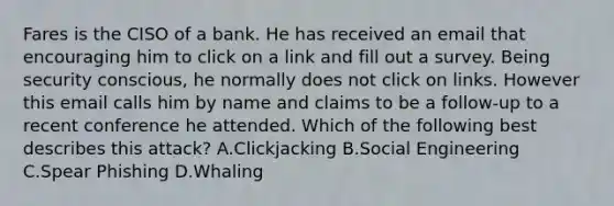 Fares is the CISO of a bank. He has received an email that encouraging him to click on a link and fill out a survey. Being security conscious, he normally does not click on links. However this email calls him by name and claims to be a follow-up to a recent conference he attended. Which of the following best describes this attack? A.Clickjacking B.Social Engineering C.Spear Phishing D.Whaling