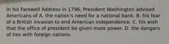 In his Farewell Address in 1796, President Washington advised Americans of A. the nation's need for a national bank. B. his fear of a British invasion to end American independence. C. his wish that the office of president be given more power. D. the dangers of ties with foreign nations.