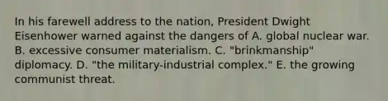 In his farewell address to the nation, President Dwight Eisenhower warned against the dangers of A. global nuclear war. B. excessive consumer materialism. C. "brinkmanship" diplomacy. D. "the military-industrial complex." E. the growing communist threat.