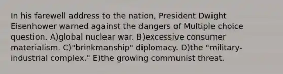 In his farewell address to the nation, President Dwight Eisenhower warned against the dangers of Multiple choice question. A)global nuclear war. B)excessive consumer materialism. C)"brinkmanship" diplomacy. D)the "military-industrial complex." E)the growing communist threat.