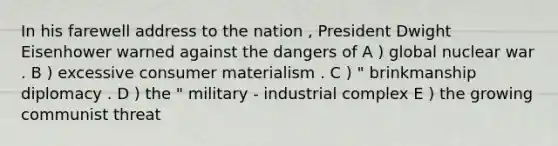 In his farewell address to the nation , President Dwight Eisenhower warned against the dangers of A ) global nuclear war . B ) excessive consumer materialism . C ) " brinkmanship diplomacy . D ) the " military - industrial complex E ) the growing communist threat