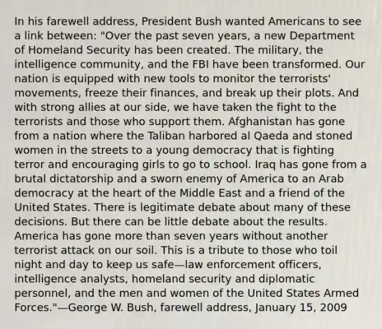 In his farewell address, President Bush wanted Americans to see a link between: "Over the past seven years, a new Department of Homeland Security has been created. The military, the intelligence community, and the FBI have been transformed. Our nation is equipped with new tools to monitor the terrorists' movements, freeze their finances, and break up their plots. And with strong allies at our side, we have taken the fight to the terrorists and those who support them. Afghanistan has gone from a nation where the Taliban harbored al Qaeda and stoned women in the streets to a young democracy that is fighting terror and encouraging girls to go to school. Iraq has gone from a brutal dictatorship and a sworn enemy of America to an Arab democracy at the heart of the Middle East and a friend of the United States. There is legitimate debate about many of these decisions. But there can be little debate about the results. America has gone more than seven years without another terrorist attack on our soil. This is a tribute to those who toil night and day to keep us safe—law enforcement officers, intelligence analysts, homeland security and diplomatic personnel, and the men and women of the United States Armed Forces."—George W. Bush, farewell address, January 15, 2009