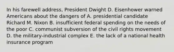 In his farewell address, President Dwight D. Eisenhower warned Americans about the dangers of A. presidential candidate Richard M. Nixon B. insufficient federal spending on the needs of the poor C. communist subversion of the civil rights movement D. the military-industrial complex E. the lack of a national health insurance program