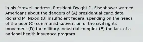 In his farewell address, President Dwight D. Eisenhower warned Americans about the dangers of (A) presidential candidate Richard M. Nixon (B) insufficient federal spending on the needs of the poor (C) communist subversion of <a href='https://www.questionai.com/knowledge/kwq766eC44-the-civil-rights-movement' class='anchor-knowledge'>the civil rights movement</a> (D) the military-industrial complex (E) the lack of a national health insurance program