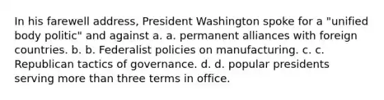 In his farewell address, President Washington spoke for a "unified body politic" and against a. a. permanent alliances with foreign countries. b. b. Federalist policies on manufacturing. c. c. Republican tactics of governance. d. d. popular presidents serving more than three terms in office.