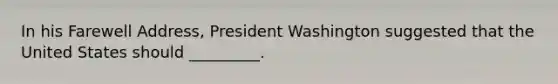 In his Farewell Address, President Washington suggested that the United States should _________.