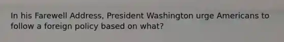 In his Farewell Address, President Washington urge Americans to follow a foreign policy based on what?