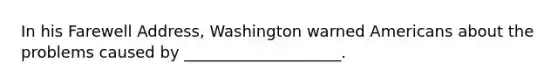 In his Farewell Address, Washington warned Americans about the problems caused by ____________________.