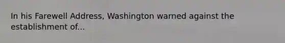 In his Farewell Address, Washington warned against the establishment of...