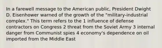 In a farewell message to the American public, President Dwight D. Eisenhower warned of the growth of the "military-industrial complex." This term refers to the 1 influence of defense contractors on Congress 2 threat from the Soviet Army 3 internal danger from Communist spies 4 economy's dependence on oil imported from the Middle East