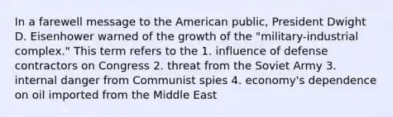 In a farewell message to the American public, President Dwight D. Eisenhower warned of the growth of the "military-industrial complex." This term refers to the 1. influence of defense contractors on Congress 2. threat from the Soviet Army 3. internal danger from Communist spies 4. economy's dependence on oil imported from the Middle East