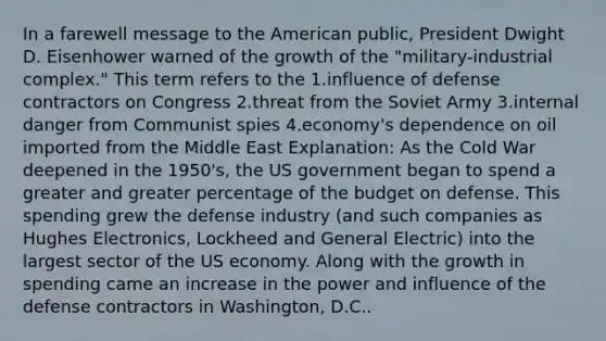 In a farewell message to the American public, President Dwight D. Eisenhower warned of the growth of the "military-industrial complex." This term refers to the 1.influence of defense contractors on Congress 2.threat from the Soviet Army 3.internal danger from Communist spies 4.economy's dependence on oil imported from the Middle East Explanation: As the Cold War deepened in the 1950's, the US government began to spend a greater and greater percentage of the budget on defense. This spending grew the defense industry (and such companies as Hughes Electronics, Lockheed and General Electric) into the largest sector of the US economy. Along with the growth in spending came an increase in the power and influence of the defense contractors in Washington, D.C..