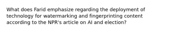 What does Farid emphasize regarding the deployment of technology for watermarking and fingerprinting content according to the NPR's article on AI and election?