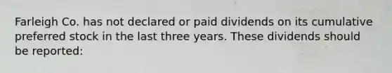 Farleigh Co. has not declared or paid dividends on its cumulative preferred stock in the last three years. These dividends should be reported: