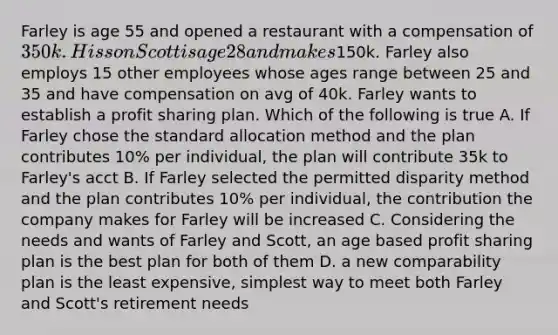 Farley is age 55 and opened a restaurant with a compensation of 350k. His son Scott is age 28 and makes150k. Farley also employs 15 other employees whose ages range between 25 and 35 and have compensation on avg of 40k. Farley wants to establish a profit sharing plan. Which of the following is true A. If Farley chose the standard allocation method and the plan contributes 10% per individual, the plan will contribute 35k to Farley's acct B. If Farley selected the permitted disparity method and the plan contributes 10% per individual, the contribution the company makes for Farley will be increased C. Considering the needs and wants of Farley and Scott, an age based profit sharing plan is the best plan for both of them D. a new comparability plan is the least expensive, simplest way to meet both Farley and Scott's retirement needs