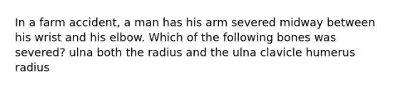 In a farm accident, a man has his arm severed midway between his wrist and his elbow. Which of the following bones was severed? ulna both the radius and the ulna clavicle humerus radius