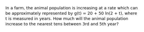 In a farm, the animal population is increasing at a rate which can be approximately represented by g(t) = 20 + 50 ln(2 + t), where t is measured in years. How much will the animal population increase to the nearest tens between 3rd and 5th year?