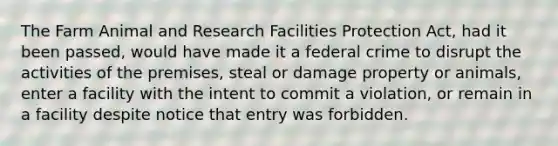 The Farm Animal and Research Facilities Protection Act, had it been passed, would have made it a federal crime to disrupt the activities of the premises, steal or damage property or animals, enter a facility with the intent to commit a violation, or remain in a facility despite notice that entry was forbidden.