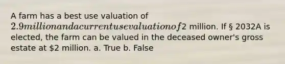 A farm has a best use valuation of 2.9 million and a current use valuation of2 million. If § 2032A is elected, the farm can be valued in the deceased owner's gross estate at 2 million. a. True b. False