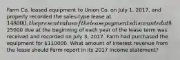 Farm Co. leased equipment to Union Co. on July 1, 2017, and properly recorded the sales-type lease at 148000, the present value of the lease payments discounted at 8%. The first of 8 annual lease payments of25000 due at the beginning of each year of the lease term was received and recorded on July 3, 2017. Farm had purchased the equipment for 110000. What amount of interest revenue from the lease should Farm report in its 2017 income statement?