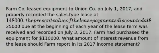 Farm Co. leased equipment to Union Co. on July 1, 2017, and properly recorded the sales-type lease at 148000, the present value of the lease payments discounted at 8%. The first of 8 annual lease payments of25000 due at the beginning of each year of the lease term was received and recorded on July 3, 2017. Farm had purchased the equipment for 110000. What amount of interest revenue from the lease should Farm report in its 2017 income statement?