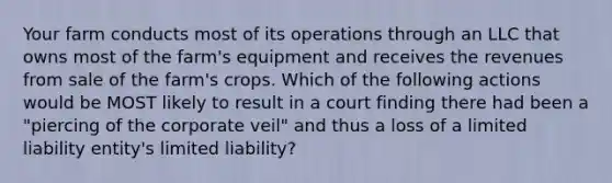 Your farm conducts most of its operations through an LLC that owns most of the farm's equipment and receives the revenues from sale of the farm's crops. Which of the following actions would be MOST likely to result in a court finding there had been a "piercing of the corporate veil" and thus a loss of a limited liability entity's limited liability?