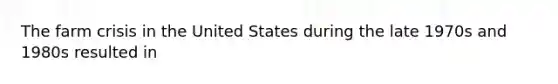 The farm crisis in the United States during the late 1970s and 1980s resulted in