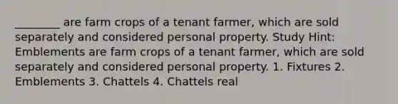 ________ are farm crops of a tenant farmer, which are sold separately and considered personal property. Study Hint: Emblements are farm crops of a tenant farmer, which are sold separately and considered personal property. 1. Fixtures 2. Emblements 3. Chattels 4. Chattels real