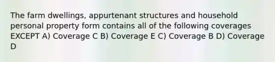 The farm dwellings, appurtenant structures and household personal property form contains all of the following coverages EXCEPT A) Coverage C B) Coverage E C) Coverage B D) Coverage D