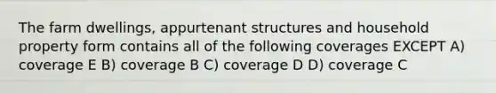 The farm dwellings, appurtenant structures and household property form contains all of the following coverages EXCEPT A) coverage E B) coverage B C) coverage D D) coverage C