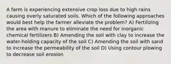 A farm is experiencing extensive crop loss due to high rains causing overly saturated soils. Which of the following approaches would best help the farmer alleviate the problem? A) Fertilizing the area with manure to eliminate the need for inorganic chemical fertilizers B) Amending the soil with clay to increase the water-holding capacity of the soil C) Amending the soil with sand to increase the permeability of the soil D) Using contour plowing to decrease soil erosion