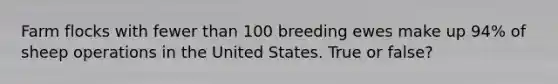 Farm flocks with fewer than 100 breeding ewes make up 94% of sheep operations in the United States. True or false?