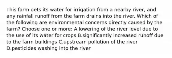 This farm gets its water for irrigation from a nearby river, and any rainfall runoff from the farm drains into the river. Which of the following are environmental concerns directly caused by the farm? Choose one or more: A.lowering of the river level due to the use of its water for crops B.significantly increased runoff due to the farm buildings C.upstream pollution of the river D.pesticides washing into the river