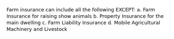 Farm insurance can include all the following EXCEPT: a. Farm Insurance for raising show animals b. Property Insurance for the main dwelling c. Farm Liability Insurance d. Mobile Agricultural Machinery and Livestock