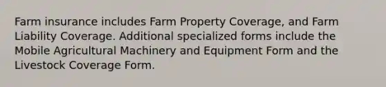 Farm insurance includes Farm Property Coverage, and Farm Liability Coverage. Additional specialized forms include the Mobile Agricultural Machinery and Equipment Form and the Livestock Coverage Form.