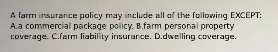 A farm insurance policy may include all of the following EXCEPT: A.a commercial package policy. B.farm personal property coverage. C.farm liability insurance. D.dwelling coverage.