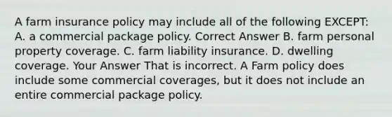 A farm insurance policy may include all of the following EXCEPT: A. a commercial package policy. Correct Answer B. farm personal property coverage. C. farm liability insurance. D. dwelling coverage. Your Answer That is incorrect. A Farm policy does include some commercial coverages, but it does not include an entire commercial package policy.