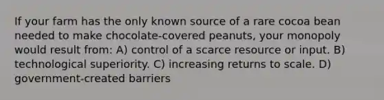 If your farm has the only known source of a rare cocoa bean needed to make chocolate-covered peanuts, your monopoly would result from: A) control of a scarce resource or input. B) technological superiority. C) increasing returns to scale. D) government-created barriers