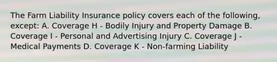 The Farm Liability Insurance policy covers each of the following, except: A. Coverage H - Bodily Injury and Property Damage B. Coverage I - Personal and Advertising Injury C. Coverage J - Medical Payments D. Coverage K - Non-farming Liability