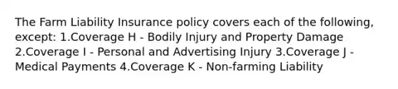 The Farm Liability Insurance policy covers each of the following, except: 1.Coverage H - Bodily Injury and Property Damage 2.Coverage I - Personal and Advertising Injury 3.Coverage J - Medical Payments 4.Coverage K - Non-farming Liability