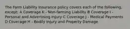 The Farm Liability Insurance policy covers each of the following, except: A Coverage K - Non-farming Liability B Coverage I - Personal and Advertising Injury C Coverage J - Medical Payments D Coverage H - Bodily Injury and Property Damage