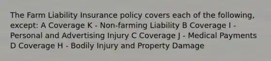 The Farm Liability Insurance policy covers each of the following, except: A Coverage K - Non-farming Liability B Coverage I - Personal and Advertising Injury C Coverage J - Medical Payments D Coverage H - Bodily Injury and Property Damage